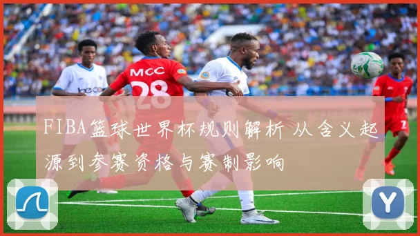 FIBA篮球世界杯规则解析 从含义起源到参赛资格与赛制影响