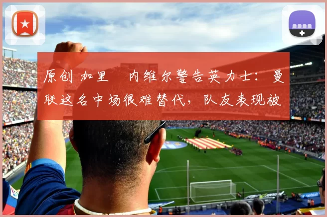 原创 加里・内维尔警告英力士：曼联这名中场很难替代，队友表现被赞 “离谱”