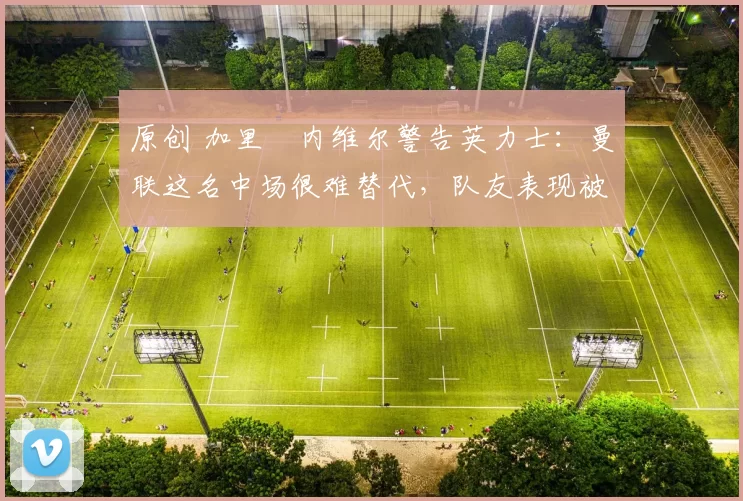 原创 加里・内维尔警告英力士:曼联这名中场很难替代,队友表现被赞 “离谱”