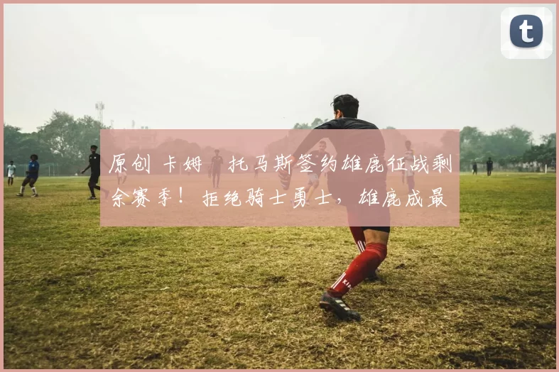 原创 卡姆・托马斯签约雄鹿征战剩余赛季!拒绝骑士勇士,雄鹿成最优选