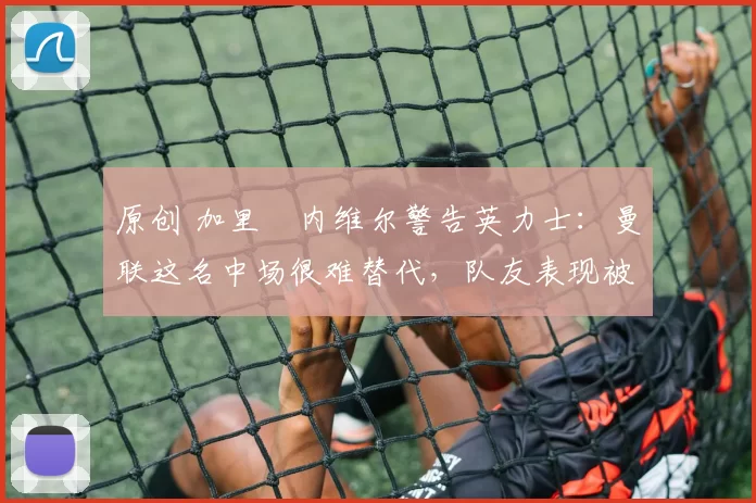 原创 加里・内维尔警告英力士:曼联这名中场很难替代,队友表现被赞 “离谱”