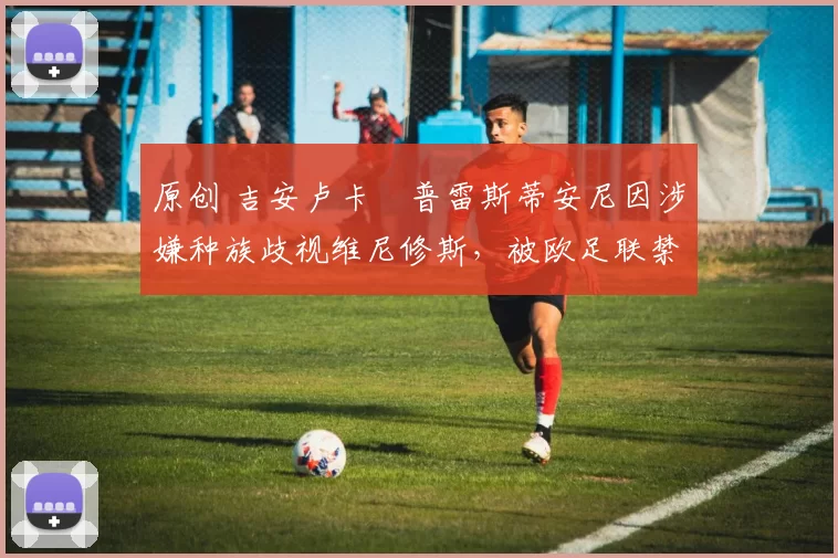 原创 吉安卢卡・普雷斯蒂安尼因涉嫌种族歧视维尼修斯，被欧足联禁赛