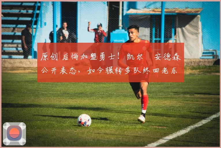 原创 后悔加盟勇士！凯尔・安德森公开表态，如今辗转多队终回老东家