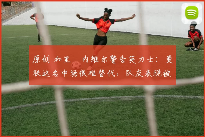 原创 加里・内维尔警告英力士：曼联这名中场很难替代，队友表现被赞 “离谱”