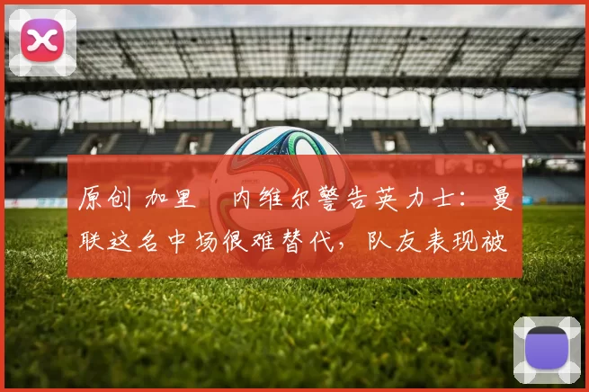 原创 加里・内维尔警告英力士：曼联这名中场很难替代，队友表现被赞 “离谱”