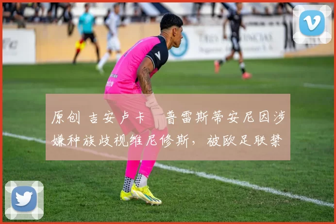 原创 吉安卢卡・普雷斯蒂安尼因涉嫌种族歧视维尼修斯，被欧足联禁赛