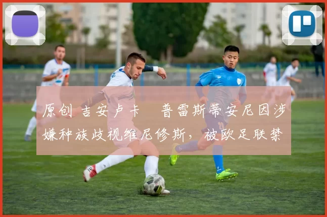 原创 吉安卢卡・普雷斯蒂安尼因涉嫌种族歧视维尼修斯，被欧足联禁赛