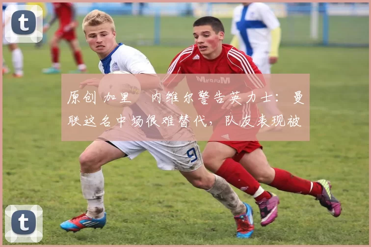 原创 加里・内维尔警告英力士：曼联这名中场很难替代，队友表现被赞 “离谱”