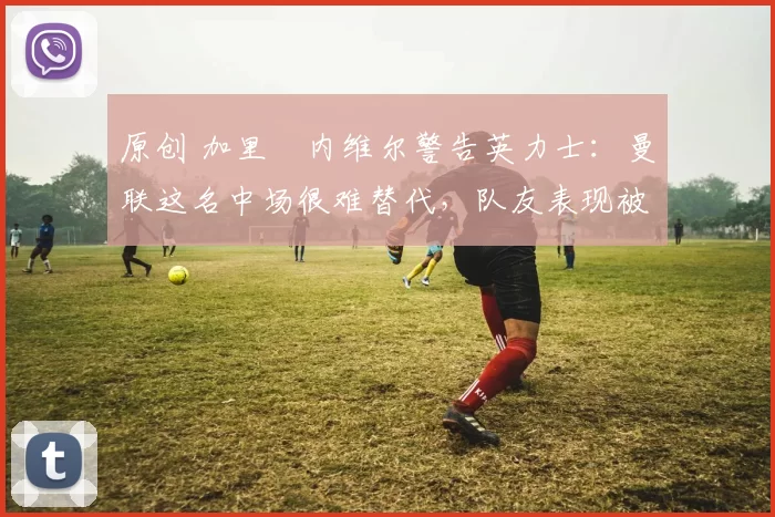 原创 加里・内维尔警告英力士:曼联这名中场很难替代,队友表现被赞 “离谱”