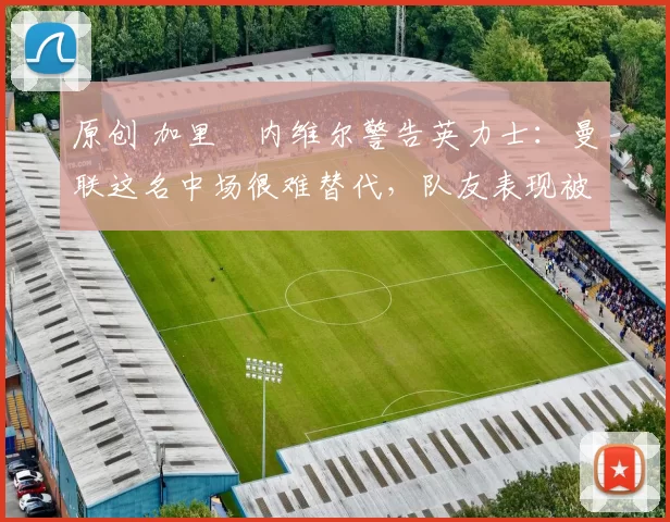 原创 加里・内维尔警告英力士：曼联这名中场很难替代，队友表现被赞 “离谱”