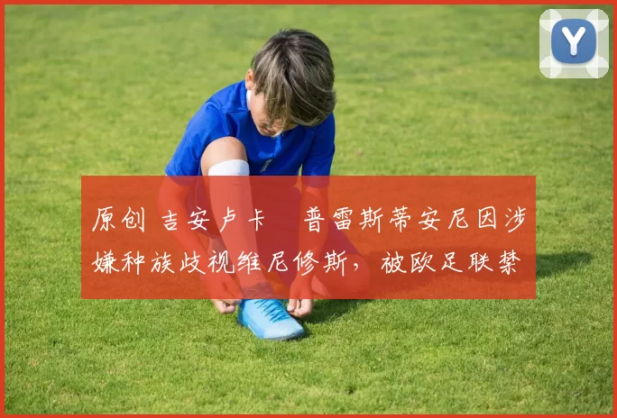 原创 吉安卢卡・普雷斯蒂安尼因涉嫌种族歧视维尼修斯，被欧足联禁赛