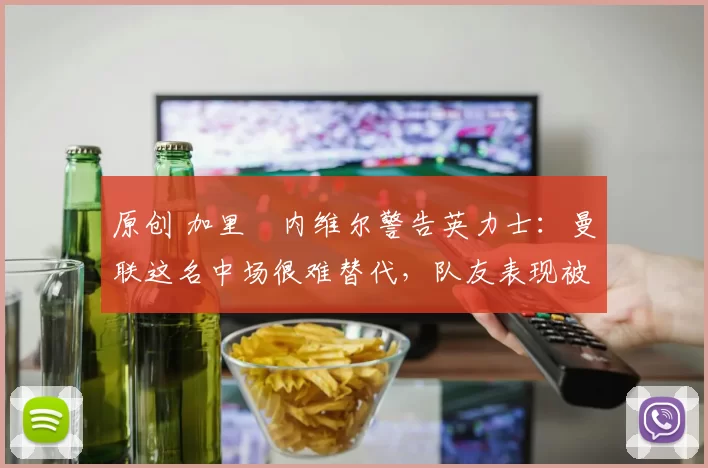 原创 加里・内维尔警告英力士：曼联这名中场很难替代，队友表现被赞 “离谱”