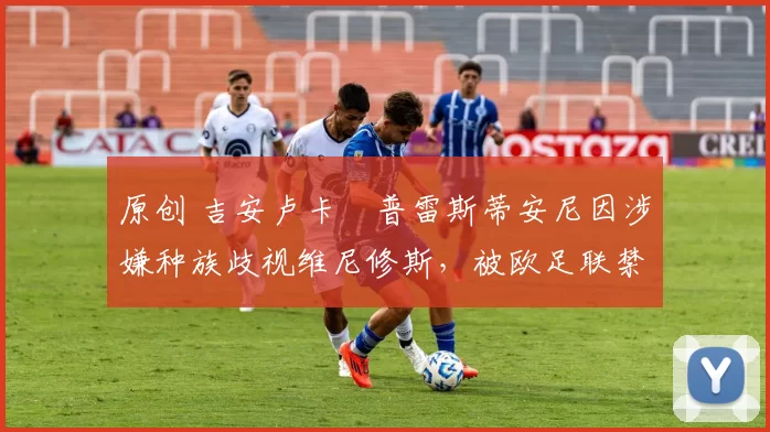 原创 吉安卢卡・普雷斯蒂安尼因涉嫌种族歧视维尼修斯，被欧足联禁赛