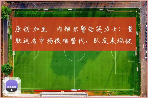 原创 加里・内维尔警告英力士：曼联这名中场很难替代，队友表现被赞 “离谱”