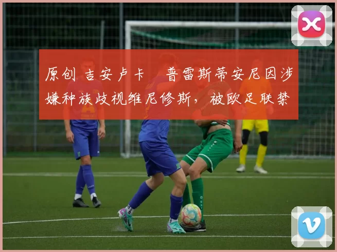 原创 吉安卢卡・普雷斯蒂安尼因涉嫌种族歧视维尼修斯，被欧足联禁赛