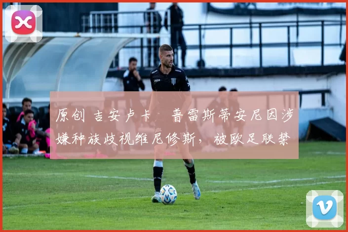 原创 吉安卢卡・普雷斯蒂安尼因涉嫌种族歧视维尼修斯,被欧足联禁赛