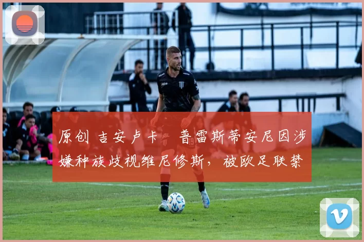 原创 吉安卢卡・普雷斯蒂安尼因涉嫌种族歧视维尼修斯，被欧足联禁赛