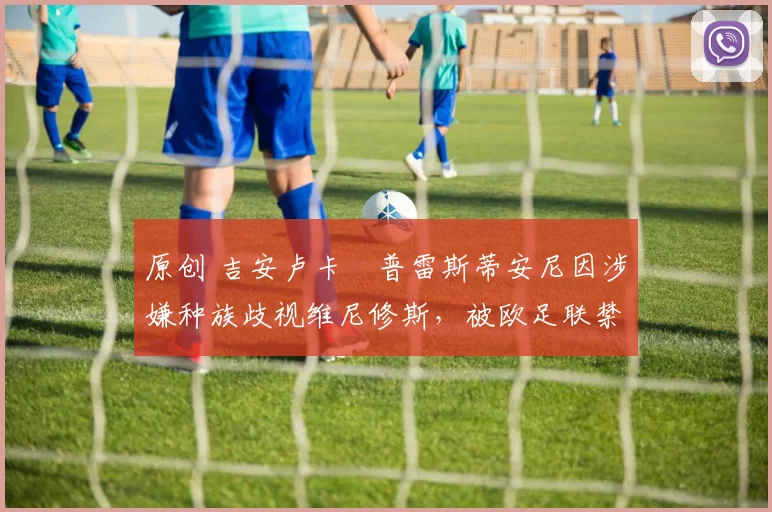 原创 吉安卢卡・普雷斯蒂安尼因涉嫌种族歧视维尼修斯，被欧足联禁赛