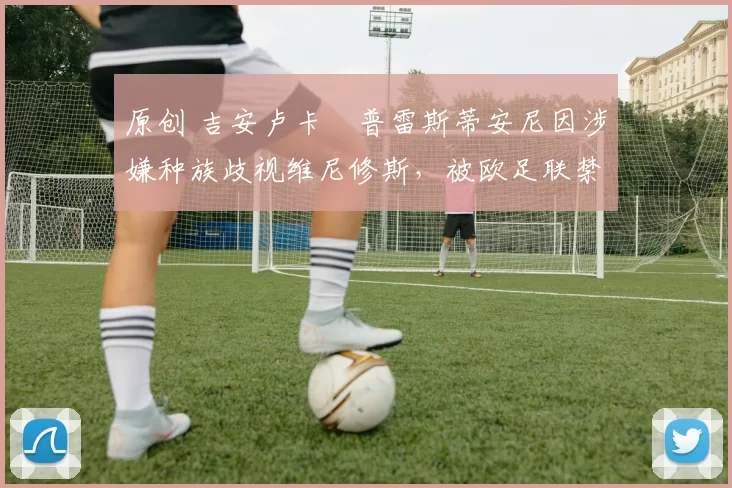 原创 吉安卢卡・普雷斯蒂安尼因涉嫌种族歧视维尼修斯，被欧足联禁赛