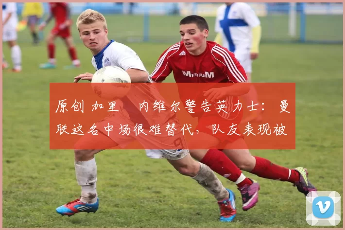 原创 加里・内维尔警告英力士：曼联这名中场很难替代，队友表现被赞 “离谱”