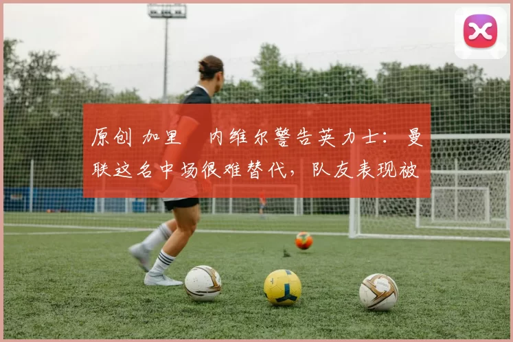 原创 加里・内维尔警告英力士：曼联这名中场很难替代，队友表现被赞 “离谱”