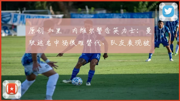 原创 加里・内维尔警告英力士：曼联这名中场很难替代，队友表现被赞 “离谱”