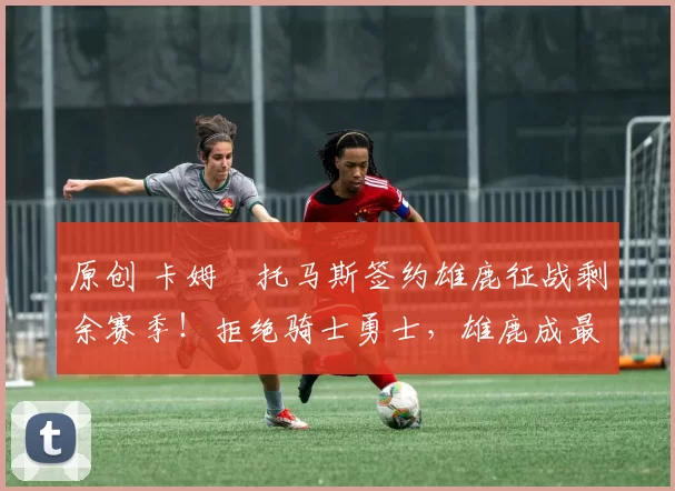 原创 卡姆・托马斯签约雄鹿征战剩余赛季！拒绝骑士勇士，雄鹿成最优选