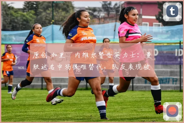 原创 加里・内维尔警告英力士：曼联这名中场很难替代，队友表现被赞 “离谱”