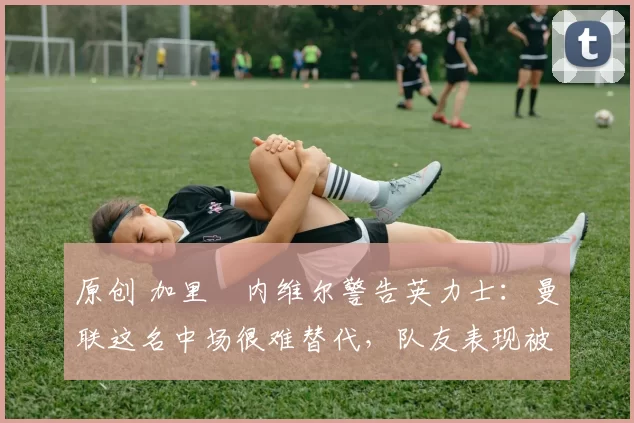 原创 加里・内维尔警告英力士：曼联这名中场很难替代，队友表现被赞 “离谱”