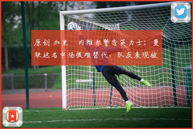 原创 加里・内维尔警告英力士：曼联这名中场很难替代，队友表现被赞 “离谱”