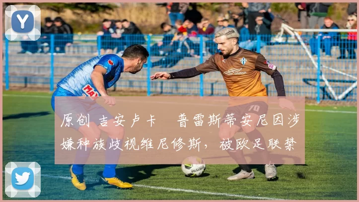 原创 吉安卢卡・普雷斯蒂安尼因涉嫌种族歧视维尼修斯，被欧足联禁赛