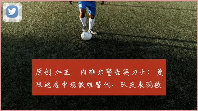 原创 加里・内维尔警告英力士：曼联这名中场很难替代，队友表现被赞 “离谱”