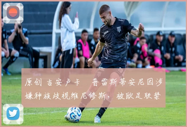原创 吉安卢卡・普雷斯蒂安尼因涉嫌种族歧视维尼修斯，被欧足联禁赛