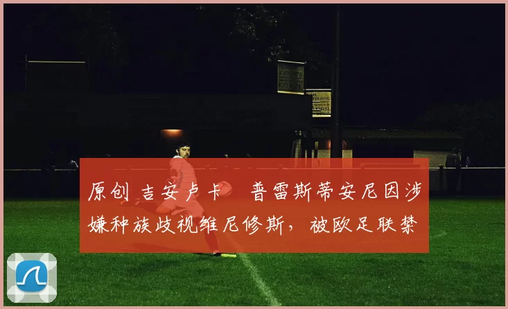 原创 吉安卢卡・普雷斯蒂安尼因涉嫌种族歧视维尼修斯,被欧足联禁赛