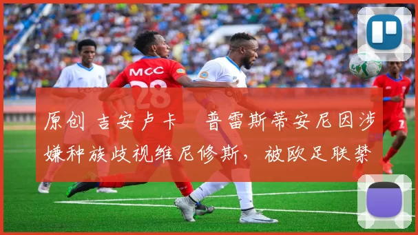 原创 吉安卢卡・普雷斯蒂安尼因涉嫌种族歧视维尼修斯，被欧足联禁赛