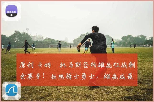 原创 卡姆・托马斯签约雄鹿征战剩余赛季！拒绝骑士勇士，雄鹿成最优选