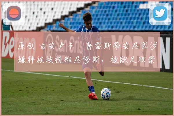 原创 吉安卢卡・普雷斯蒂安尼因涉嫌种族歧视维尼修斯，被欧足联禁赛