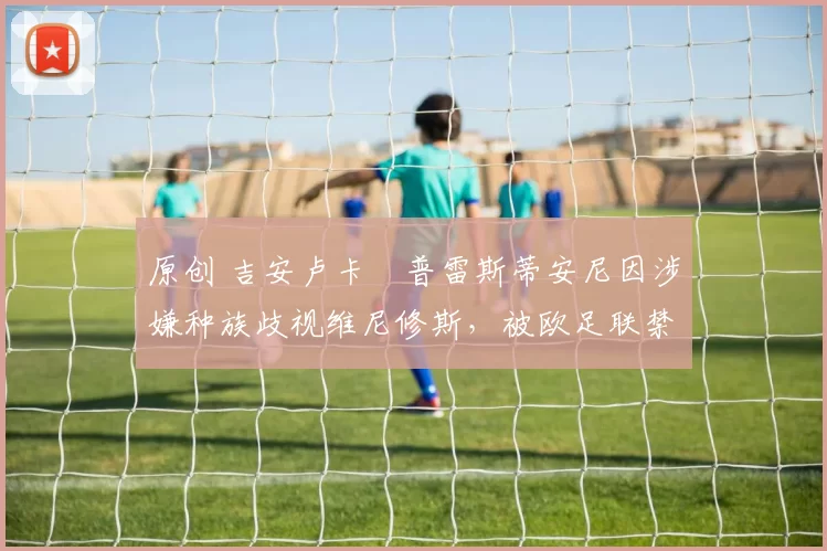 原创 吉安卢卡・普雷斯蒂安尼因涉嫌种族歧视维尼修斯，被欧足联禁赛