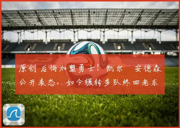 原创 后悔加盟勇士！凯尔・安德森公开表态，如今辗转多队终回老东家