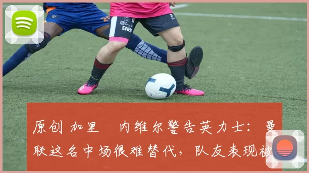 原创 加里・内维尔警告英力士：曼联这名中场很难替代，队友表现被赞 “离谱”