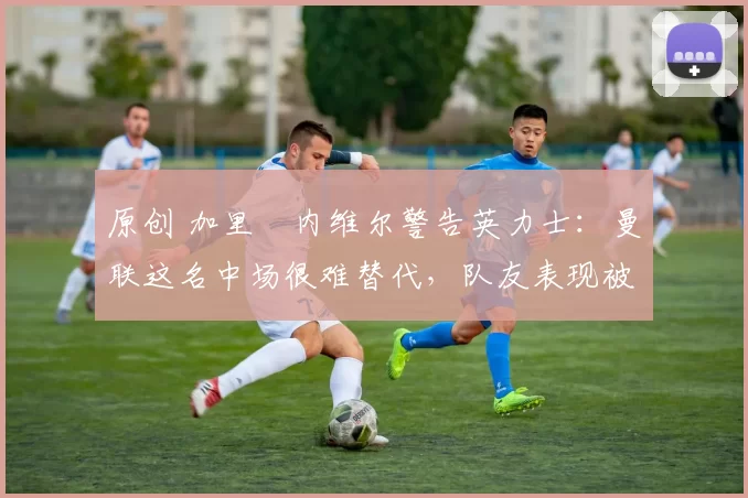 原创 加里・内维尔警告英力士：曼联这名中场很难替代，队友表现被赞 “离谱”