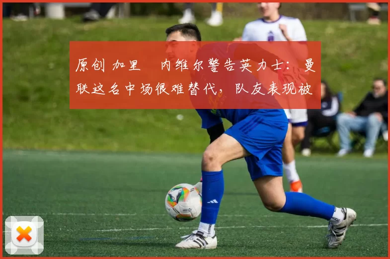 原创 加里・内维尔警告英力士：曼联这名中场很难替代，队友表现被赞 “离谱”