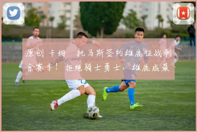 原创 卡姆・托马斯签约雄鹿征战剩余赛季！拒绝骑士勇士，雄鹿成最优选