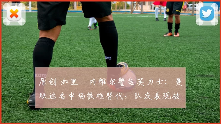 原创 加里・内维尔警告英力士：曼联这名中场很难替代，队友表现被赞 “离谱”