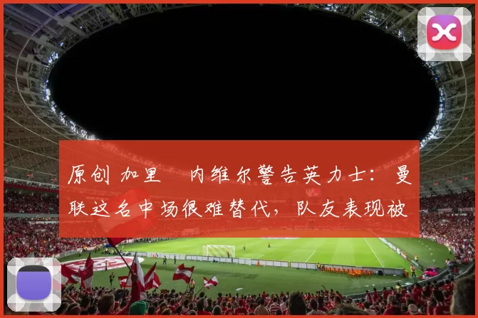 原创 加里・内维尔警告英力士：曼联这名中场很难替代，队友表现被赞 “离谱”