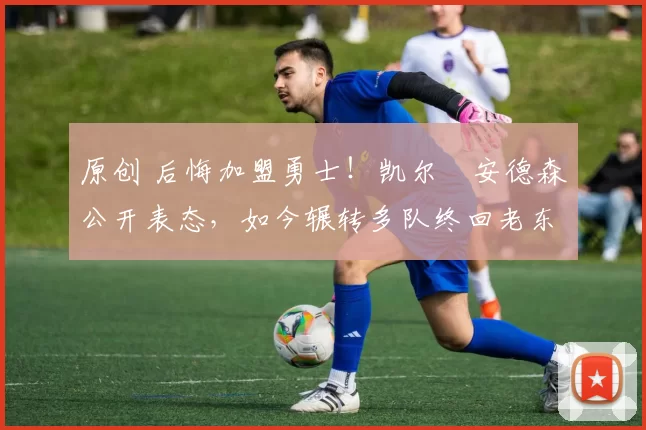 原创 后悔加盟勇士！凯尔・安德森公开表态，如今辗转多队终回老东家