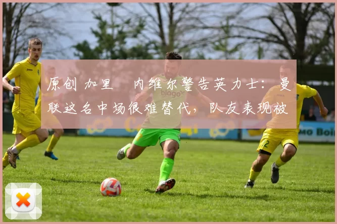 原创 加里・内维尔警告英力士：曼联这名中场很难替代，队友表现被赞 “离谱”