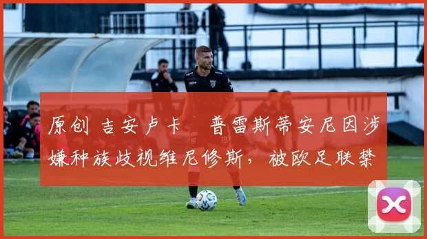 原创 吉安卢卡・普雷斯蒂安尼因涉嫌种族歧视维尼修斯，被欧足联禁赛