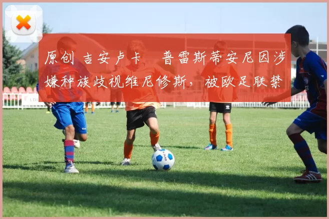 原创 吉安卢卡・普雷斯蒂安尼因涉嫌种族歧视维尼修斯，被欧足联禁赛