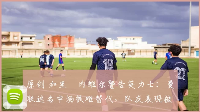 原创 加里・内维尔警告英力士:曼联这名中场很难替代,队友表现被赞 “离谱”